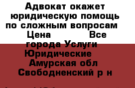 Адвокат окажет юридическую помощь по сложным вопросам  › Цена ­ 1 200 - Все города Услуги » Юридические   . Амурская обл.,Свободненский р-н